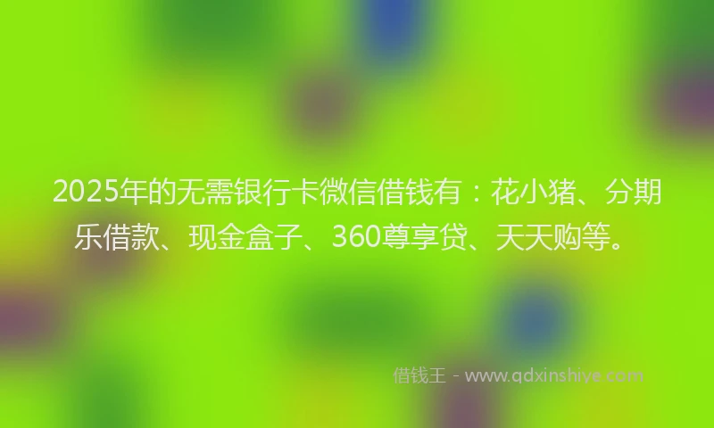 2025年的无需银行卡微信借钱有：花小猪、分期乐借款、现金盒子、360尊享贷、天天购等。