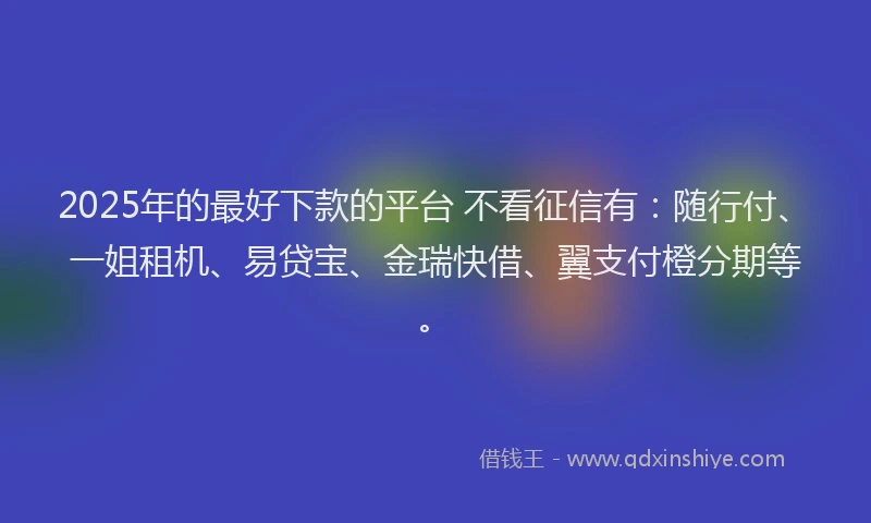 2025年的最好下款的平台 不看征信有：随行付、一姐租机、易贷宝、金瑞快借、翼支付橙分期等。
