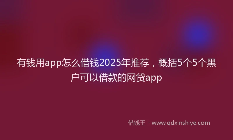 有钱用app怎么借钱2025年推荐，概括5个5个黑户可以借款的网贷app