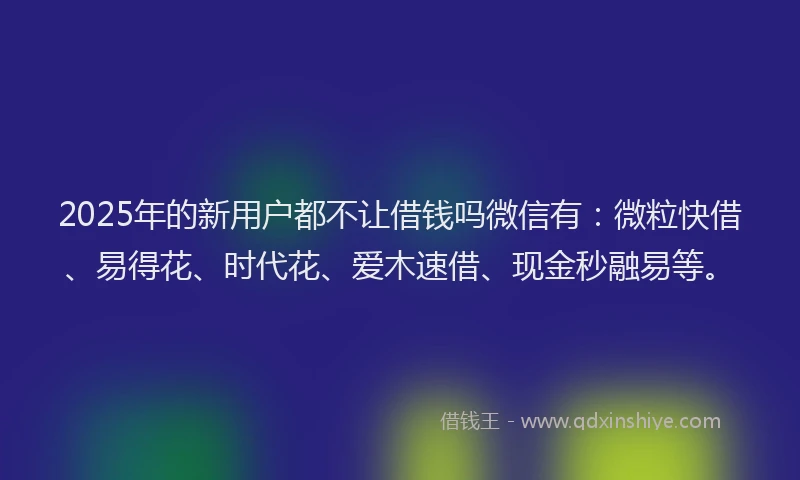 2025年的新用户都不让借钱吗微信有：微粒快借、易得花、时代花、爱木速借、现金秒融易等。