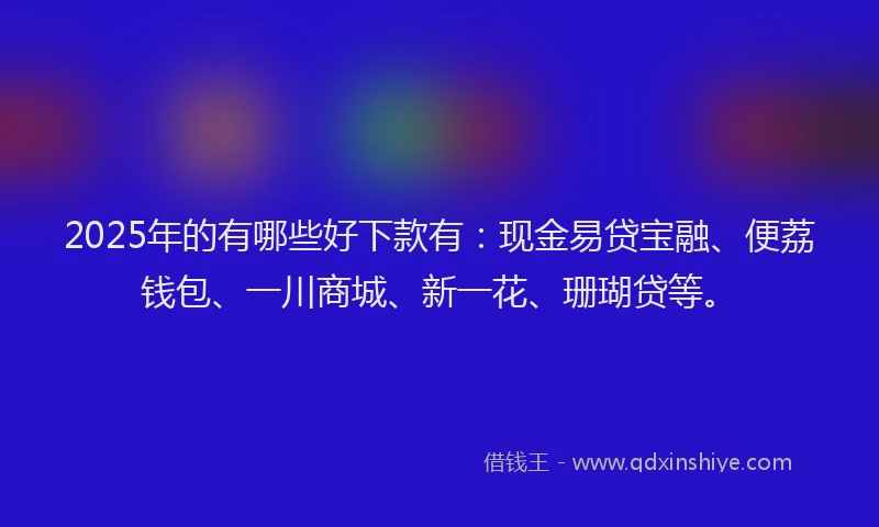 2025年的有哪些好下款有：现金易贷宝融、便荔钱包、一川商城、新一花、珊瑚贷等。