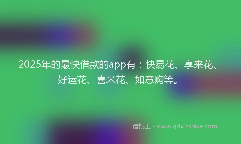 2025年的最快借款的app有：快易花、享来花、好运花、喜米花、如意购等。