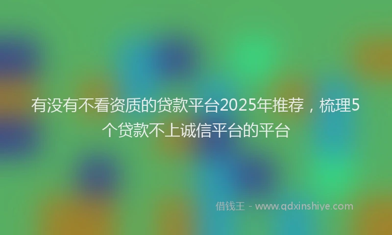 有没有不看资质的贷款平台2025年推荐，梳理5个贷款不上诚信平台的平台