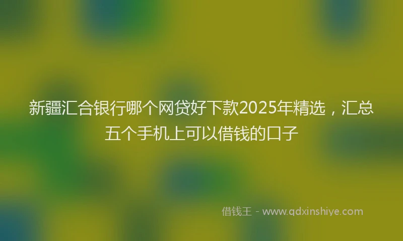 新疆汇合银行哪个网贷好下款2025年精选，汇总五个手机上可以借钱的口子