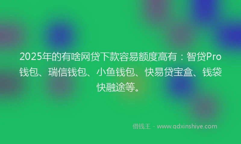 2025年的有啥网贷下款容易额度高有：智贷Pro钱包、瑞信钱包、小鱼钱包、快易贷宝盒、钱袋快融途等。