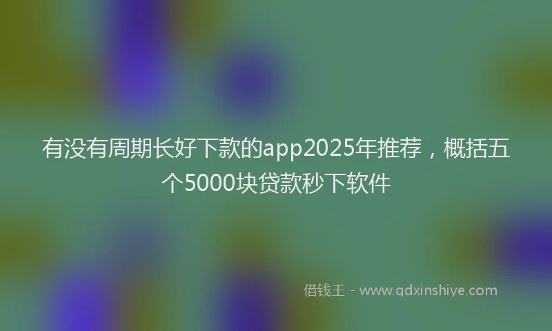有没有周期长好下款的app2025年推荐，概括五个5000块贷款秒下软件