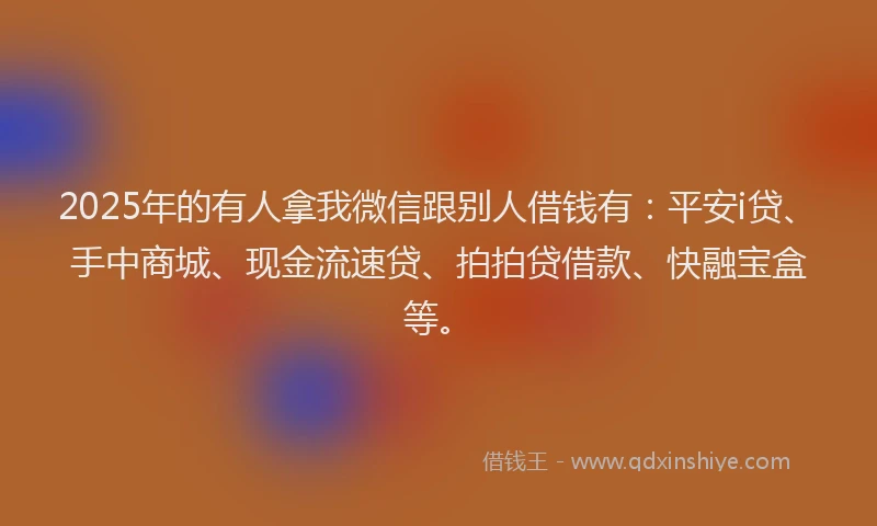 2025年的有人拿我微信跟别人借钱有：平安i贷、手中商城、现金流速贷、拍拍贷借款、快融宝盒等。