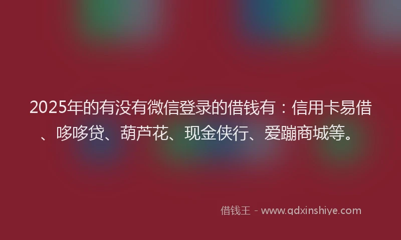 2025年的有没有微信登录的借钱有：信用卡易借、哆哆贷、葫芦花、现金侠行、爱蹦商城等。