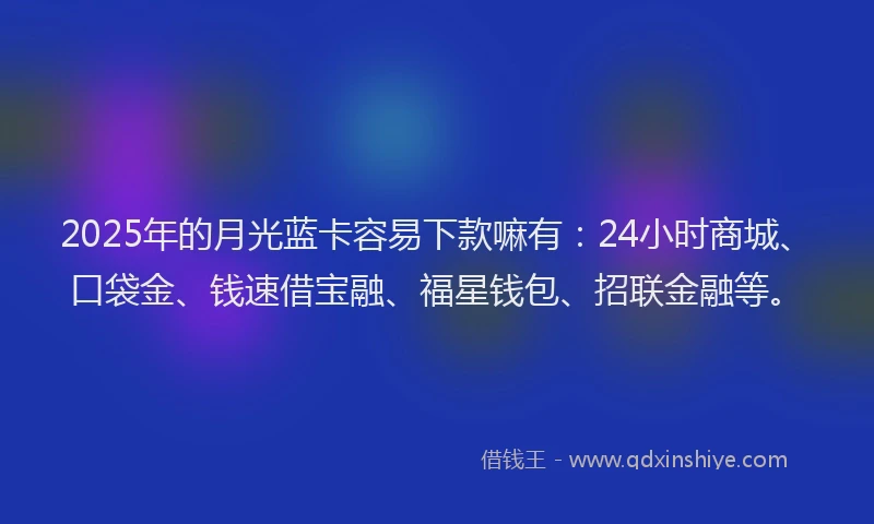 2025年的月光蓝卡容易下款嘛有：24小时商城、口袋金、钱速借宝融、福星钱包、招联金融等。