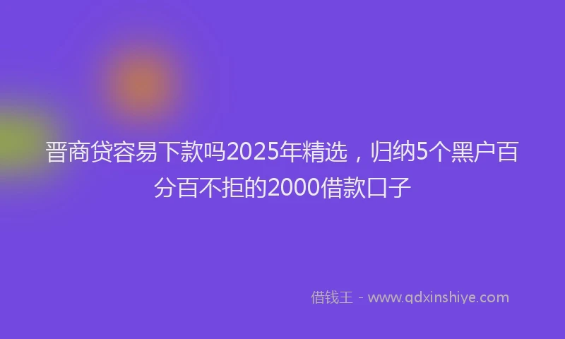 晋商贷容易下款吗2025年精选，归纳5个黑户百分百不拒的2000借款口子