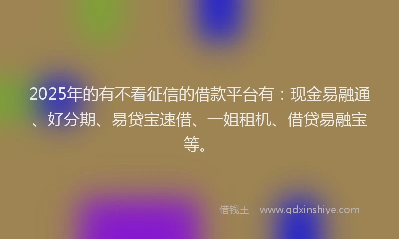 2025年的有不看征信的借款平台有：现金易融通、好分期、易贷宝速借、一姐租机、借贷易融宝等。