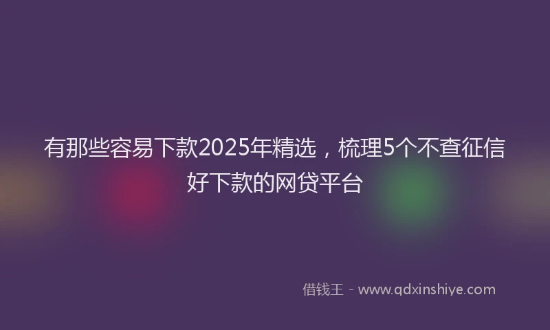 有那些容易下款2025年精选，梳理5个不查征信好下款的网贷平台