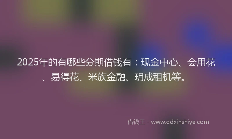 2025年的有哪些分期借钱有：现金中心、会用花、易得花、米族金融、玥成租机等。