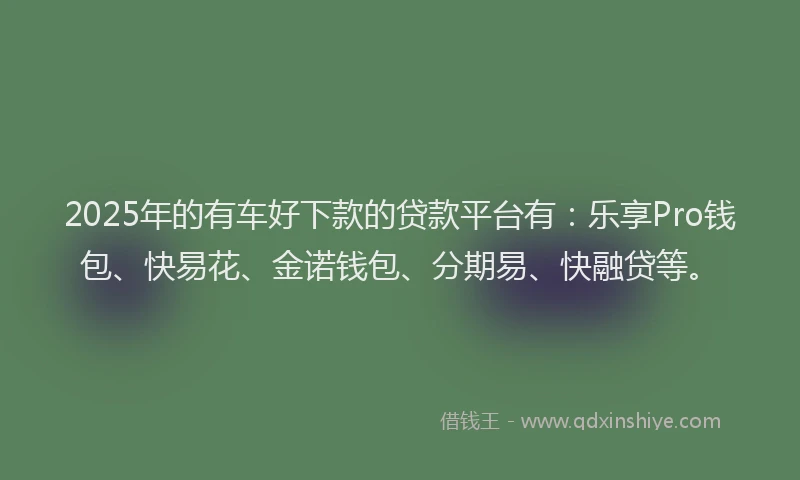 2025年的有车好下款的贷款平台有：乐享Pro钱包、快易花、金诺钱包、分期易、快融贷等。