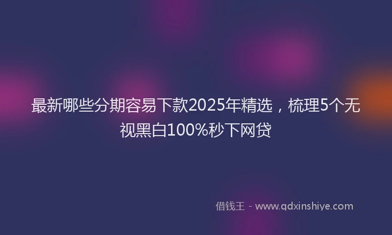 最新哪些分期容易下款2025年精选，梳理5个无视黑白100%秒下网贷