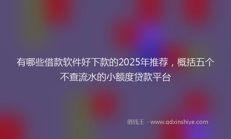 有哪些借款软件好下款的2025年推荐，概括五个不查流水的小额度贷款平台