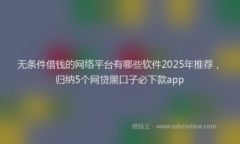 无条件借钱的网络平台有哪些软件2025年推荐，归纳5个网贷黑口子必下款app