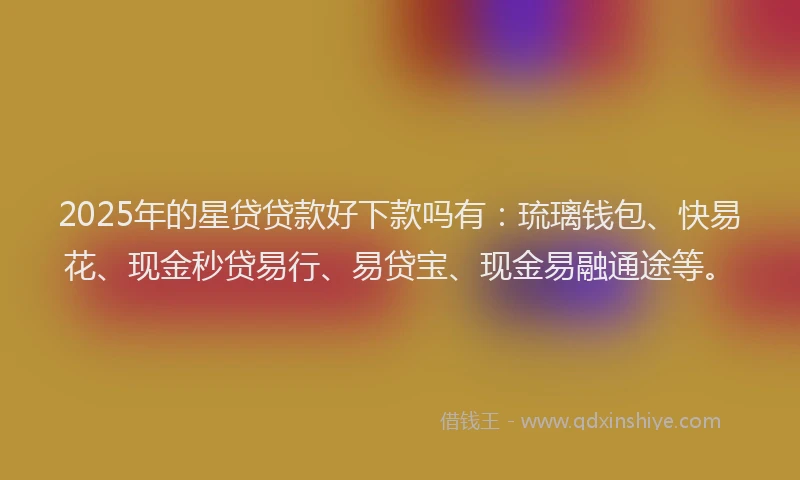 2025年的星贷贷款好下款吗有：琉璃钱包、快易花、现金秒贷易行、易贷宝、现金易融通途等。