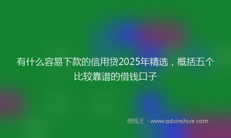 有什么容易下款的信用贷2025年精选，概括五个比较靠谱的借钱口子