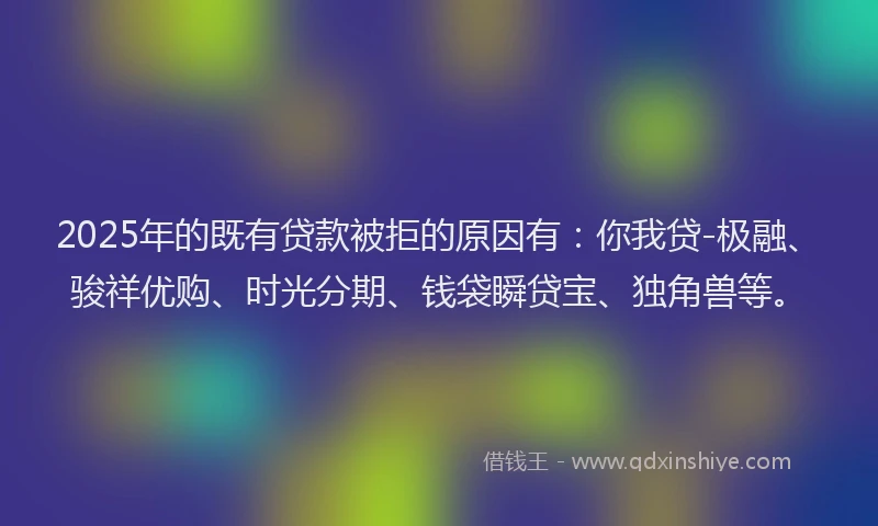 2025年的既有贷款被拒的原因有：你我贷-极融、骏祥优购、时光分期、钱袋瞬贷宝、独角兽等。