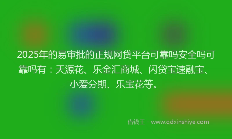 2025年的易审批的正规网贷平台可靠吗安全吗可靠吗有：天源花、乐金汇商城、闪贷宝速融宝、小爱分期、乐宝花等。