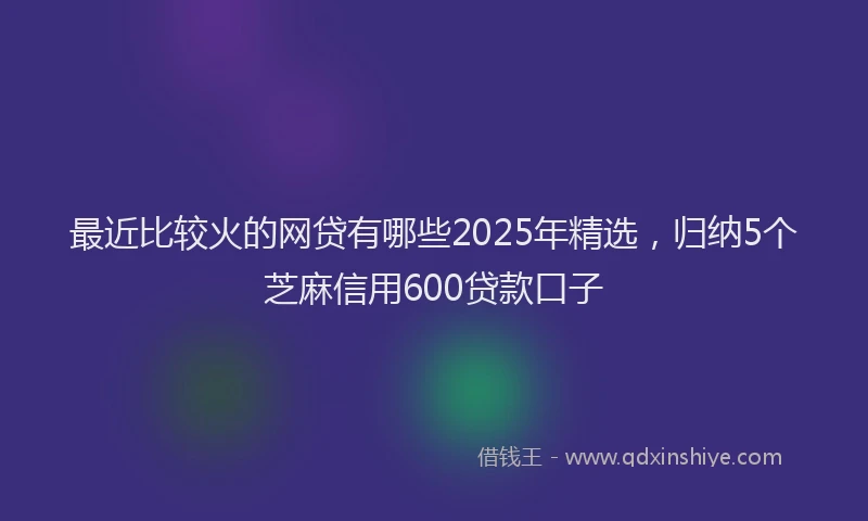 最近比较火的网贷有哪些2025年精选，归纳5个芝麻信用600贷款口子