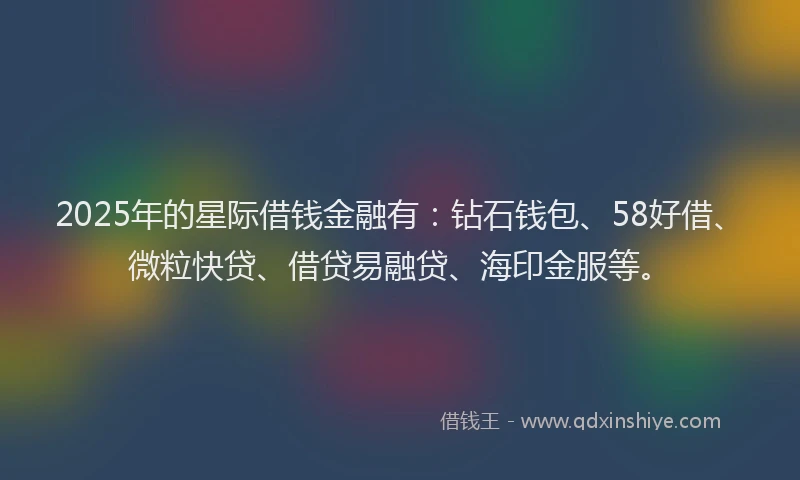 2025年的星际借钱金融有：钻石钱包、58好借、微粒快贷、借贷易融贷、海印金服等。