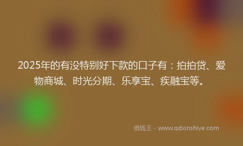 2025年的有没特别好下款的口子有：拍拍贷、爱物商城、时光分期、乐享宝、疾融宝等。