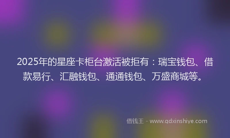 2025年的星座卡柜台激活被拒有：瑞宝钱包、借款易行、汇融钱包、通通钱包、万盛商城等。