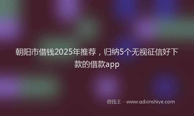 朝阳市借钱2025年推荐，归纳5个无视征信好下款的借款app