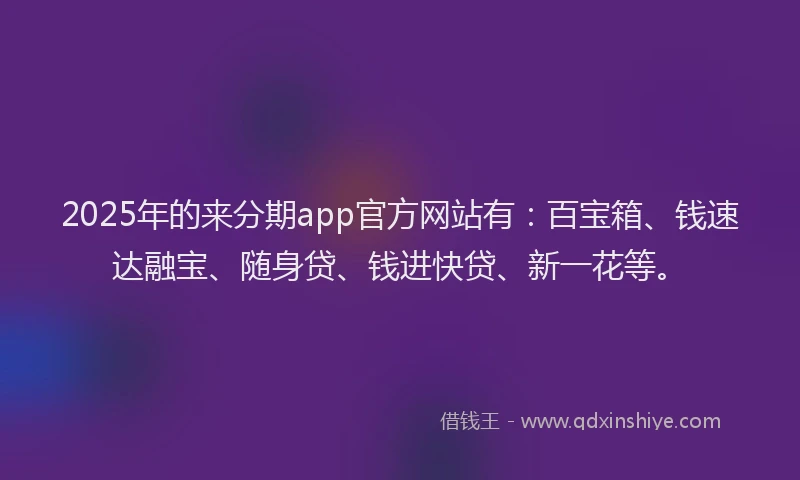 2025年的来分期app官方网站有：百宝箱、钱速达融宝、随身贷、钱进快贷、新一花等。