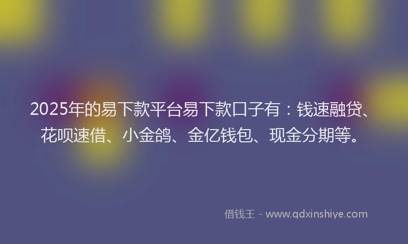 2025年的易下款平台易下款口子有：钱速融贷、花呗速借、小金鸽、金亿钱包、现金分期等。