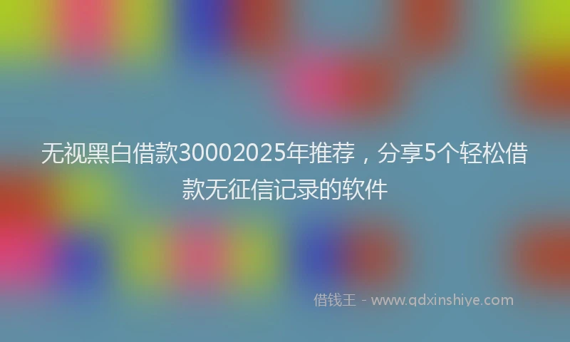 无视黑白借款30002025年推荐，分享5个轻松借款无征信记录的软件