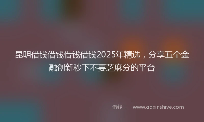 昆明借钱借钱借钱借钱2025年精选，分享五个金融创新秒下不要芝麻分的平台