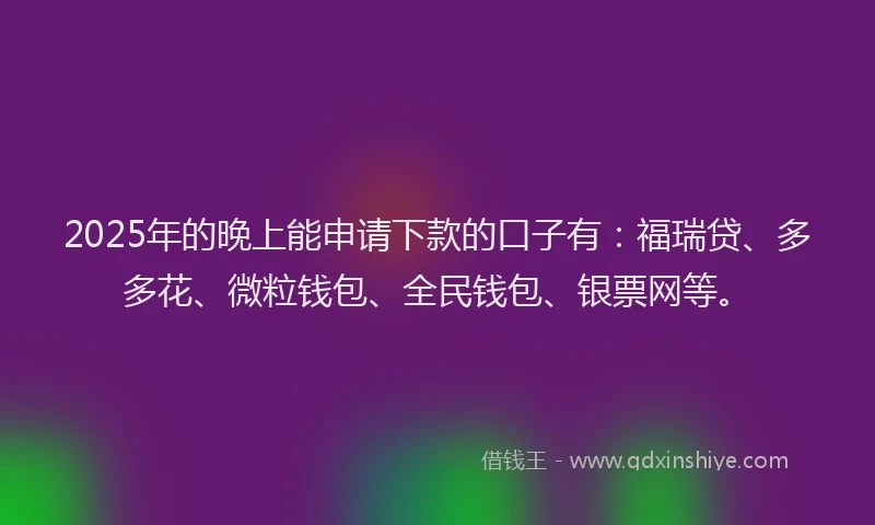 2025年的晚上能申请下款的口子有：福瑞贷、多多花、微粒钱包、全民钱包、银票网等。