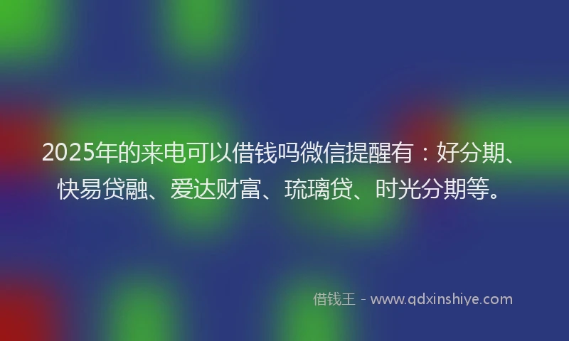 2025年的来电可以借钱吗微信提醒有：好分期、快易贷融、爱达财富、琉璃贷、时光分期等。