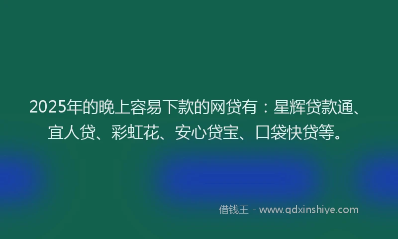 2025年的晚上容易下款的网贷有：星辉贷款通、宜人贷、彩虹花、安心贷宝、口袋快贷等。