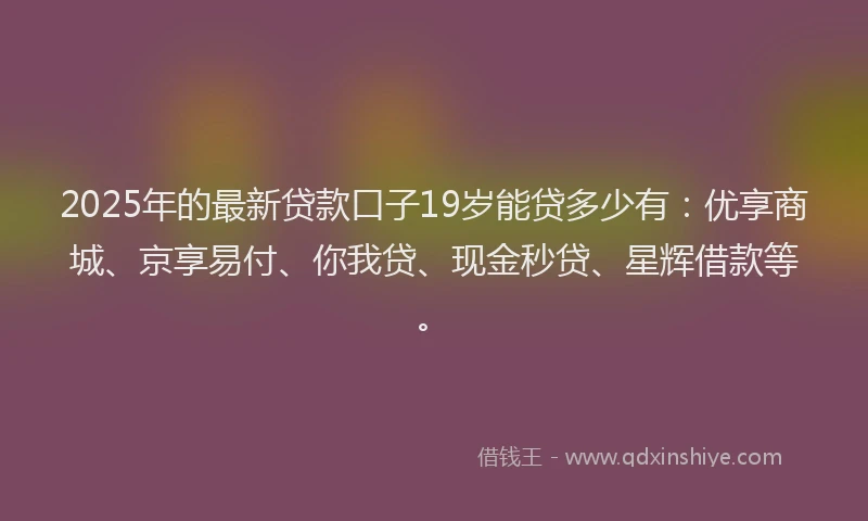 2025年的最新贷款口子19岁能贷多少有：优享商城、京享易付、你我贷、现金秒贷、星辉借款等。