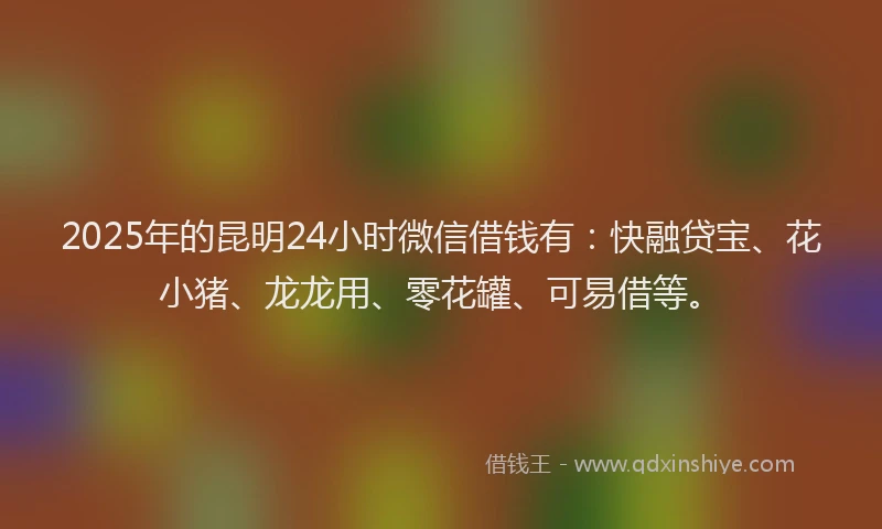 2025年的昆明24小时微信借钱有：快融贷宝、花小猪、龙龙用、零花罐、可易借等。