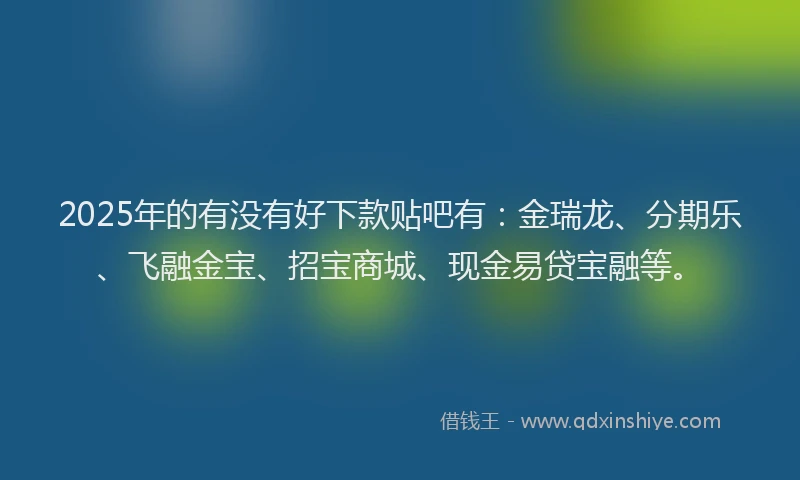 2025年的有没有好下款贴吧有：金瑞龙、分期乐、飞融金宝、招宝商城、现金易贷宝融等。