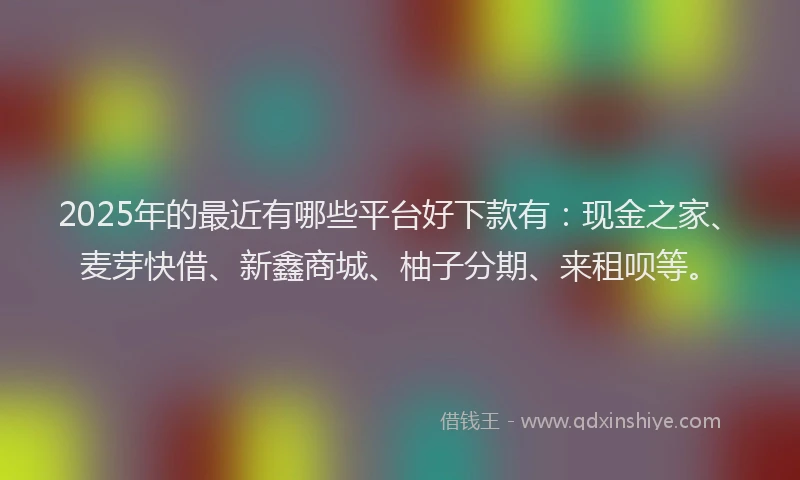 2025年的最近有哪些平台好下款有：现金之家、麦芽快借、新鑫商城、柚子分期、来租呗等。