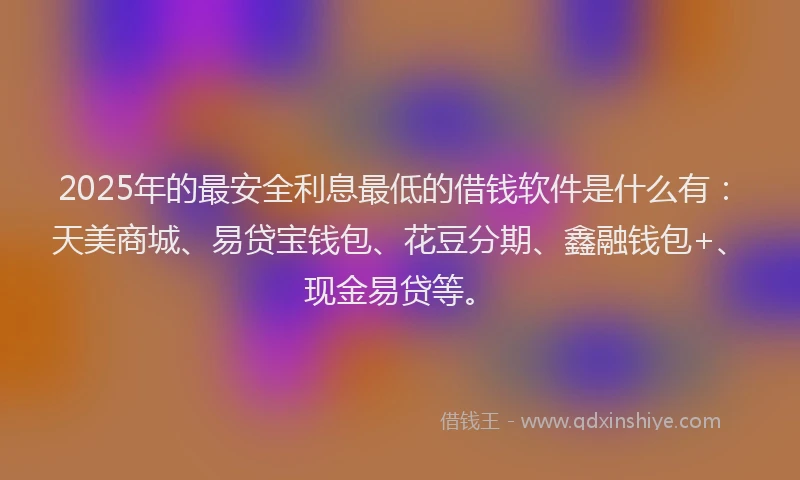 2025年的最安全利息最低的借钱软件是什么有：天美商城、易贷宝钱包、花豆分期、鑫融钱包+、现金易贷等。