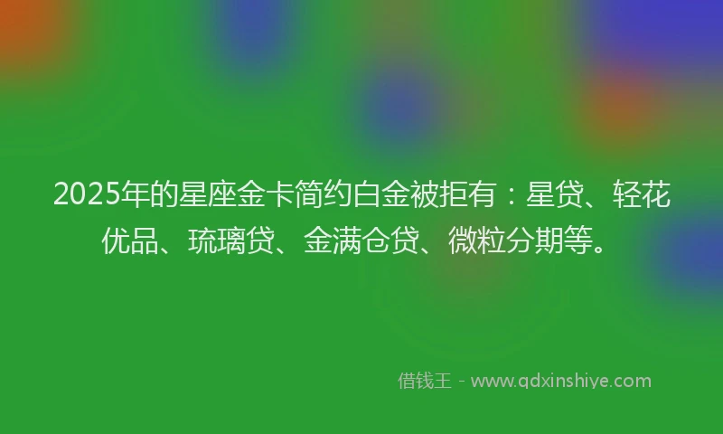 2025年的星座金卡简约白金被拒有：星贷、轻花优品、琉璃贷、金满仓贷、微粒分期等。