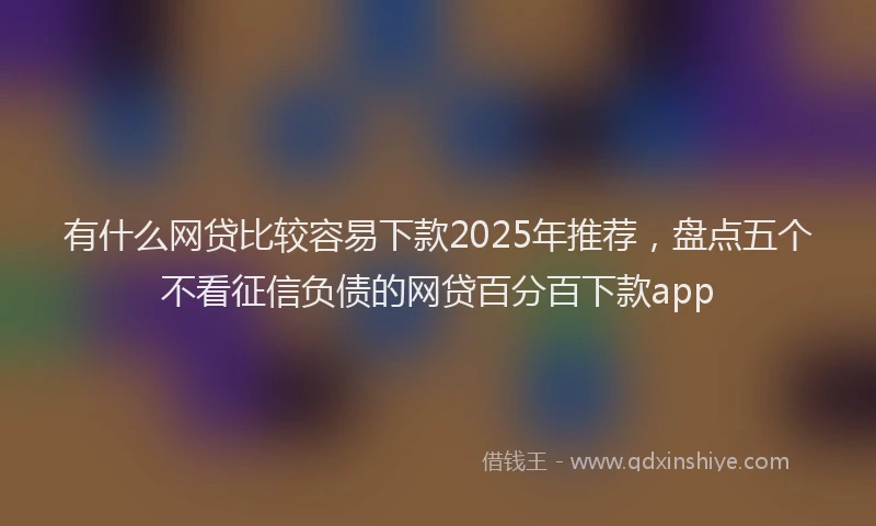有什么网贷比较容易下款2025年推荐，盘点五个不看征信负债的网贷百分百下款app