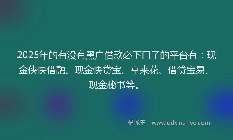 2025年的有没有黑户借款必下口子的平台有：现金侠快借融、现金快贷宝、享来花、借贷宝易、现金秘书等。