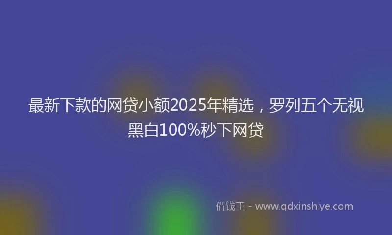 最新下款的网贷小额2025年精选，罗列五个无视黑白100%秒下网贷