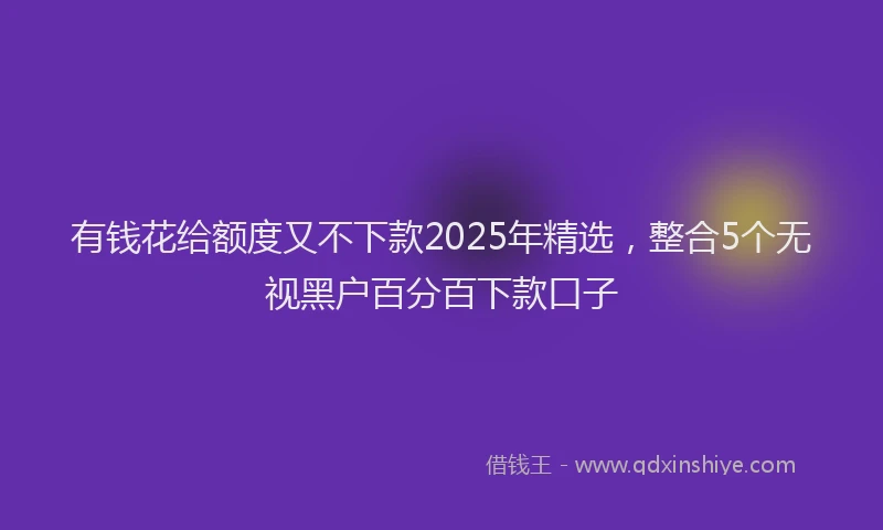 有钱花给额度又不下款2025年精选，整合5个无视黑户百分百下款口子