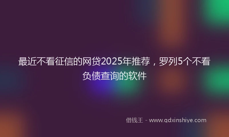 最近不看征信的网贷2025年推荐，罗列5个不看负债查询的软件