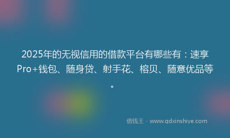 2025年的无视信用的借款平台有哪些有：速享Pro+钱包、随身贷、射手花、榕贝、随意优品等。