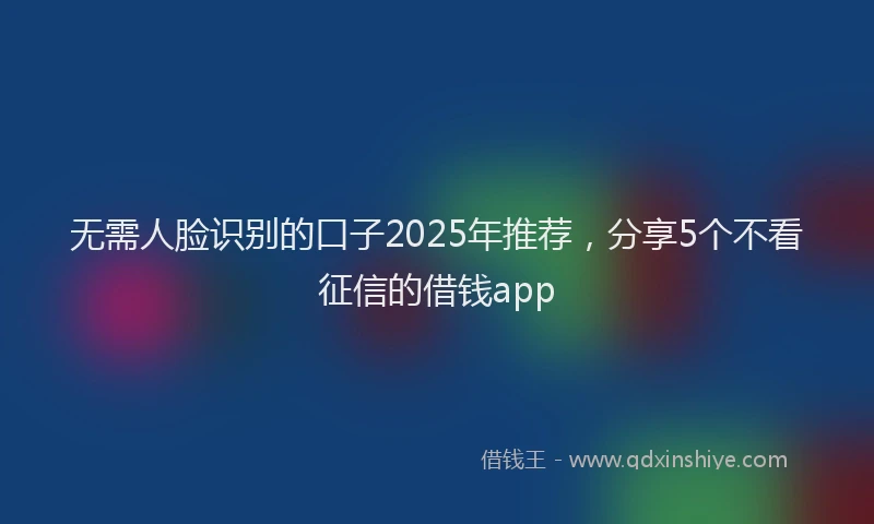 无需人脸识别的口子2025年推荐，分享5个不看征信的借钱app